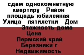 сдам однокомнатную квартиру › Район ­ площадь юбилейная › Улица ­ пятилетки › Дом ­ 136 › Этажность дома ­ 5 › Цена ­ 9 000 - Пермский край, Березники г. Недвижимость » Квартиры аренда   